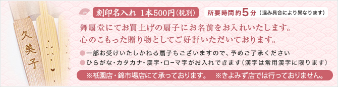 刻印名入れ 1本 500円（税別）所要時間約5分（混み具合により異なります）舞扇堂にてお買上げの扇子にお名前をお入れいたします。心のこもった贈り物としてご好評いただいております。●一部お受けいたしかねる扇子もございますので、予めご了承ください●ひらがな・カタカナ・漢字・ローマ字がお入れできます（漢字は常用漢字に限ります）※祇園店にて承っております。※きよみず店・錦店は期間限定で承っております。