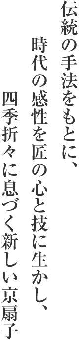 伝統の手法をもとに、時代の感性を匠の心と技に生かし、四季折々に息づく新しい京扇子