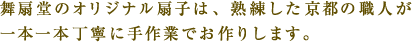 舞扇堂のオリジナル扇⼦は、熟練した京都の職⼈が⼀本⼀本丁寧に⼿作業でお作りします。